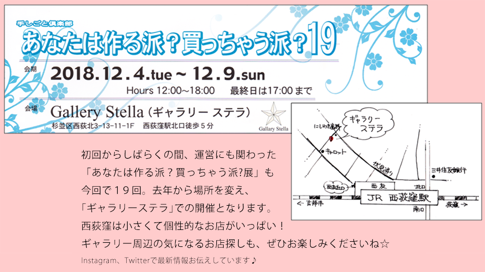 初回からしばらくの間、運営にも関わった 「あなたは作る派？買っちゃう派?展」も 今回で19回。去年から場所を変え、 ｢ギャラリーステラ｣での開催となります。 西荻窪は小さくて個性的なお店がいっぱい！ ギャラリー周辺の気になるお店探しも、ぜひお楽しみくださいね☆